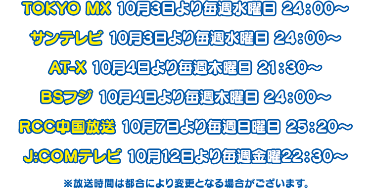 TOKYO MX 　10月3日より毎週水曜日24：00〜 サンテレビ　10月3日より毎週水曜日24：00〜 AT-X　10月4日より毎週木曜日21：30〜 BSフジ　10月4日より毎週木曜日24：00〜 RCC中国放送　10月7日より毎週日曜日25：20〜 ※放送時間は都合により変更となる場合がございます。